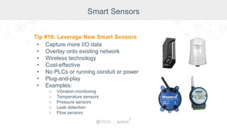 Smart Sensors
Tip #10: Leverage New Smart Sensors
• Capture more I/O data
• Overlay onto existing network
• Wireless technology
• Cost-effective
• No PLCs or running conduit or power
• Plug-and-play
• Examples:
○ Vibration monitoring
○ Temperature sensors
○ Pressure sensors
○ Leak detection
○ Flow sensors
 