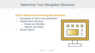 Determine Your Navigation Structure
Tip #1: Determine Your Navigation Structure
• Navigation is vital in any application.
• Organization structure
○ Broad and Shallow
○ Narrow and Deep
• Screen layout
 