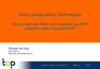 Novel (preservation) Technologies

    How to start with R&D: fully integrated pre-NPD
           projects to learn and assess NT




Wouter de Heij
CEO TOP b.v.
Red, pink, and orange can mix




                                ir. Wouter de Heij +31.6.55765772   -   TOP b.v.   -   © 2012
 