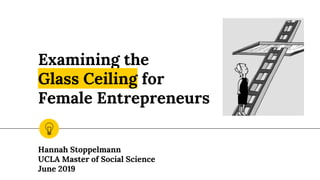 Examining the
Glass Ceiling for
Female Entrepreneurs
Hannah Stoppelmann
UCLA Master of Social Science
June 2019
 