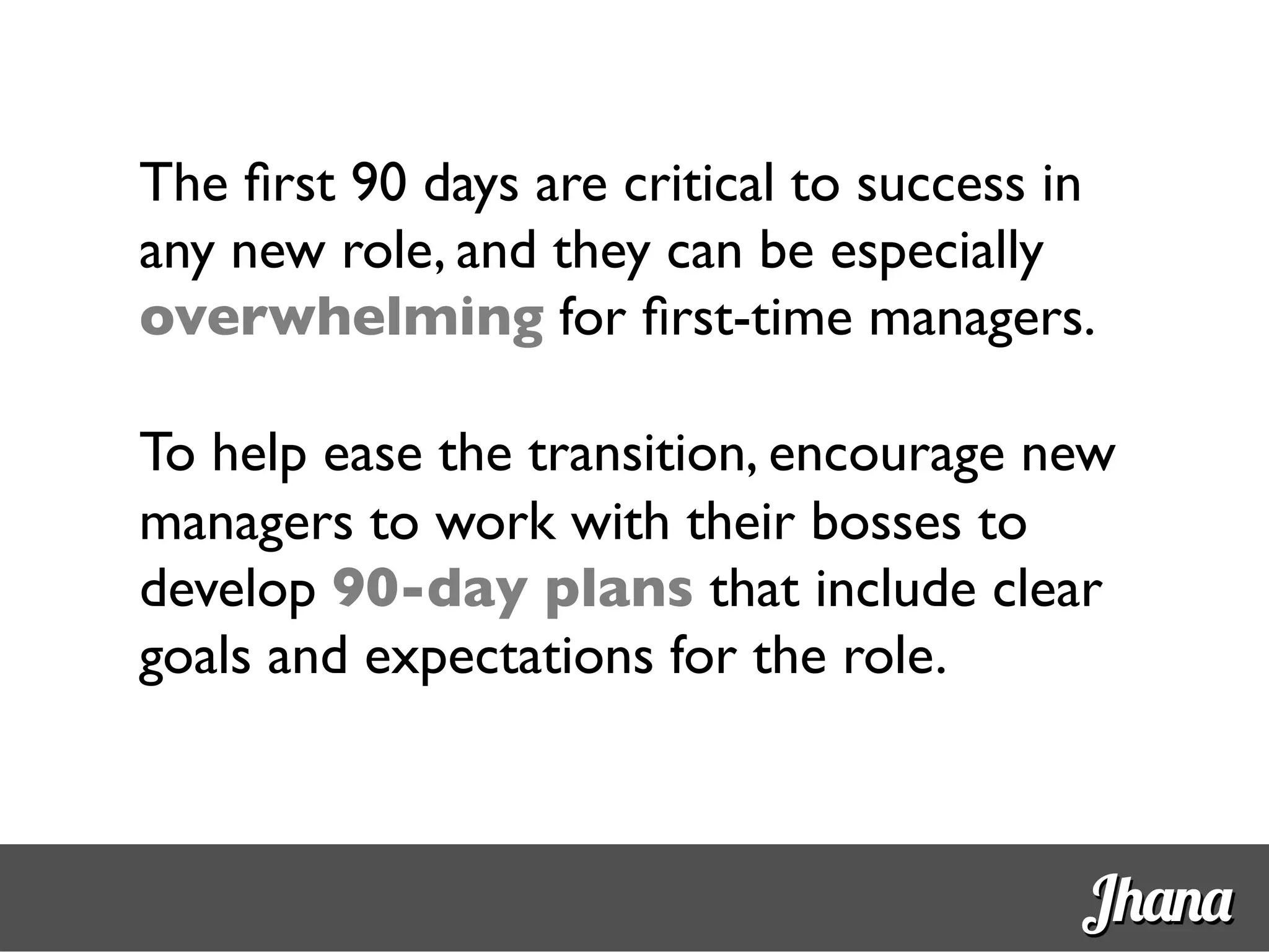 The ﬁrst 90 days are critical to success in
any new role, and they can be especially
overwhelming for ﬁrst-time managers.	

	

To help ease the transition, encourage new
managers to work with their bosses to
develop 90-day plans that include clear
goals and expectations for the role.	

Jhana
 