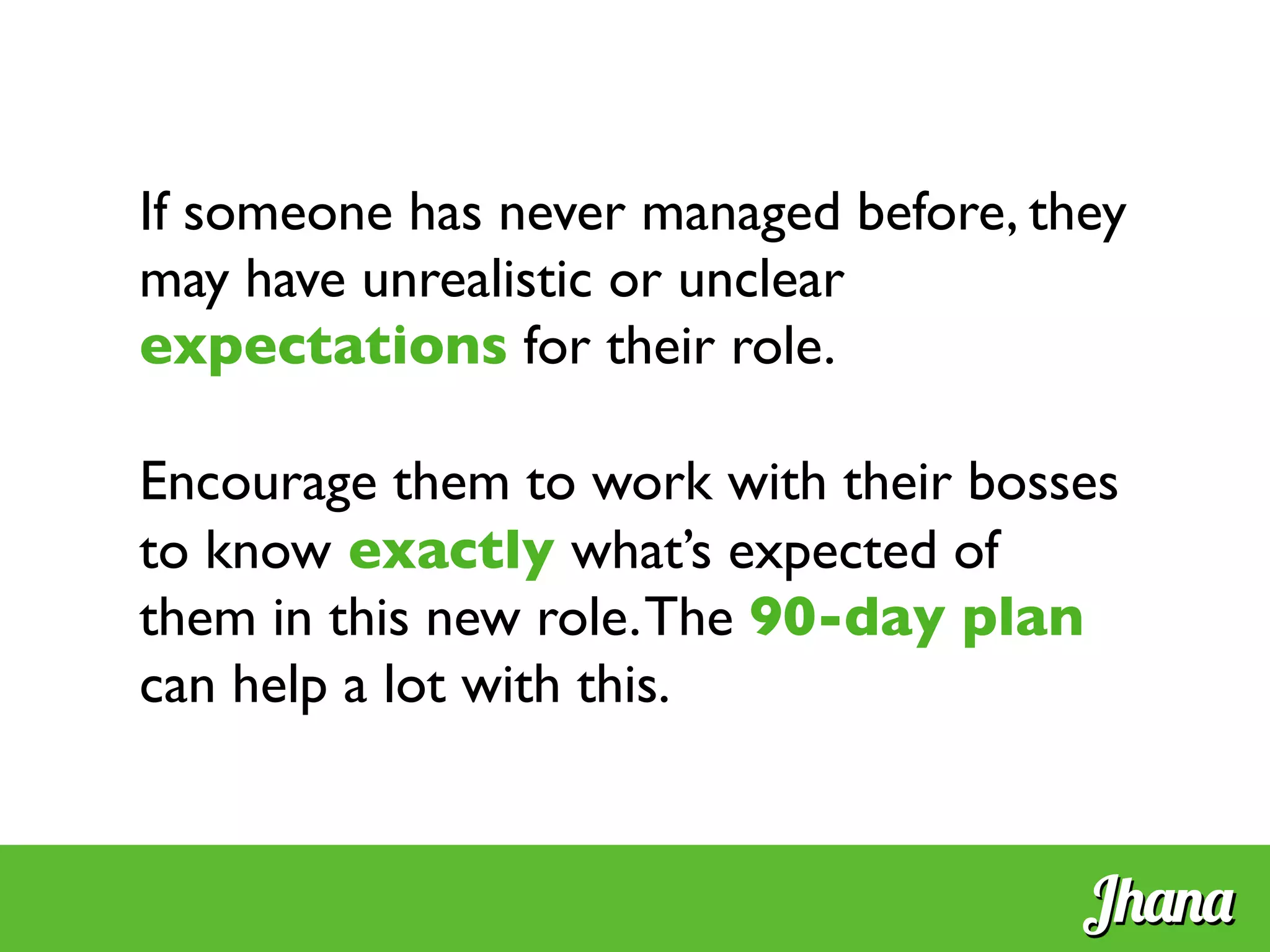 If someone has never managed before, they
may have unrealistic or unclear
expectations for their role.	

	

Encourage them to work with their bosses
to know exactly what’s expected of
them in this new role.The 90-day plan
can help a lot with this.	

	

Jhana
 