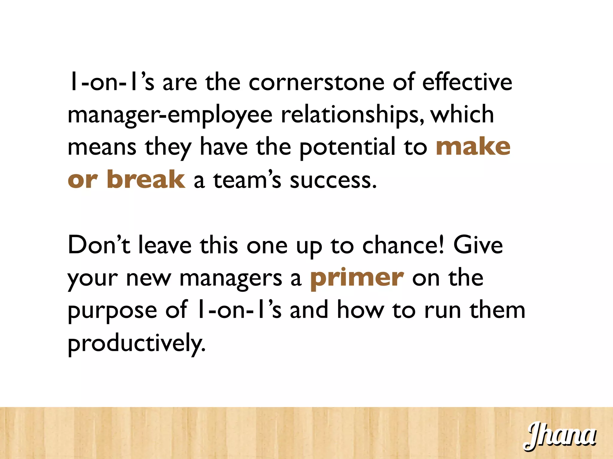 1-on-1’s are the cornerstone of effective
manager-employee relationships, which
means they have the potential to make
or break a team’s success.	

	

Don’t leave this one up to chance! Give
your new managers a primer on the
purpose of 1-on-1’s and how to run them
productively. 	

Jhana
 
