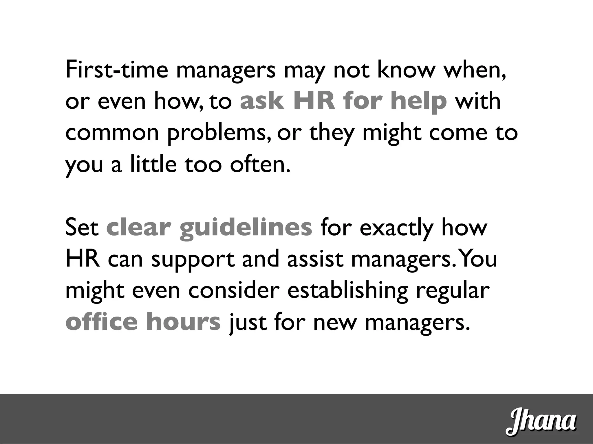 First-time managers may not know when,
or even how, to ask HR for help with
common problems, or they might come to
you a little too often.	

	

Set clear guidelines for exactly how
HR can support and assist managers.You
might even consider establishing regular
ofﬁce hours just for new managers.	

	

Jhana
 