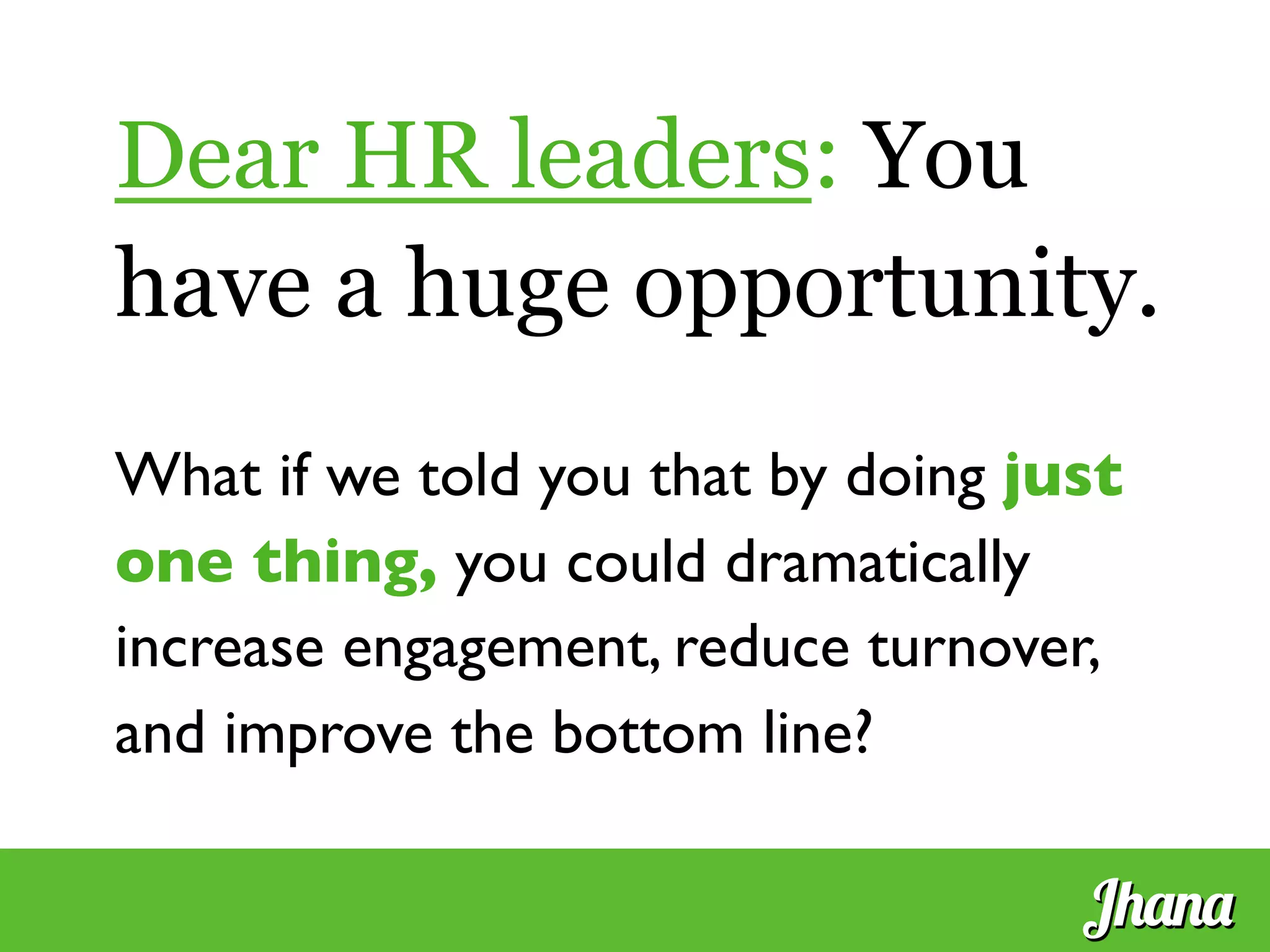 Dear HR leaders: You
have a huge opportunity.
	

What if we told you that by doing just
one thing, you could dramatically
increase engagement, reduce turnover,
and improve the bottom line?	

Jhana
 