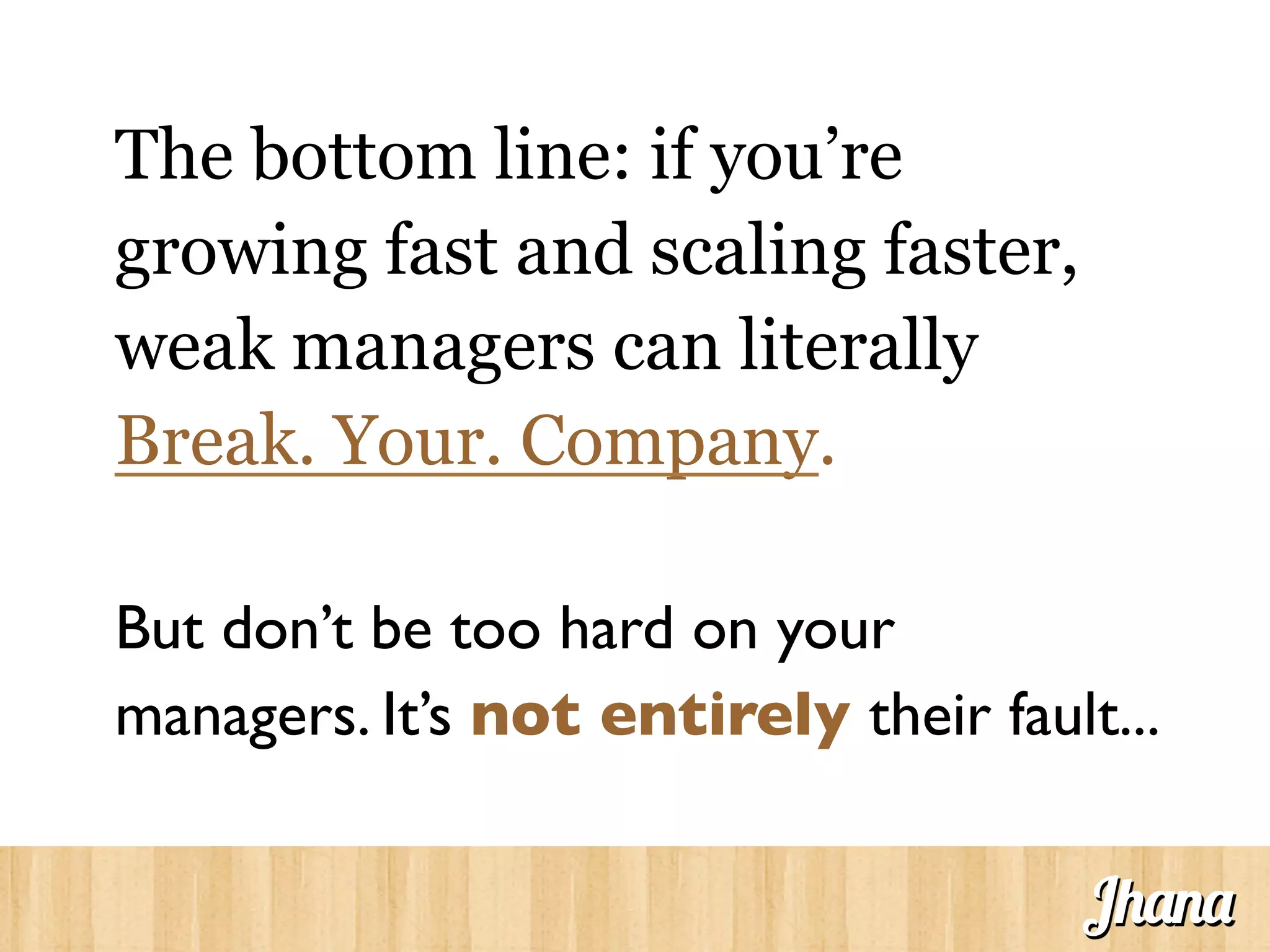 The bottom line: if you’re
growing fast and scaling faster,
weak managers can literally
Break. Your. Company.
But don’t be too hard on your
managers. It’s not entirely their fault...	

Jhana
 
