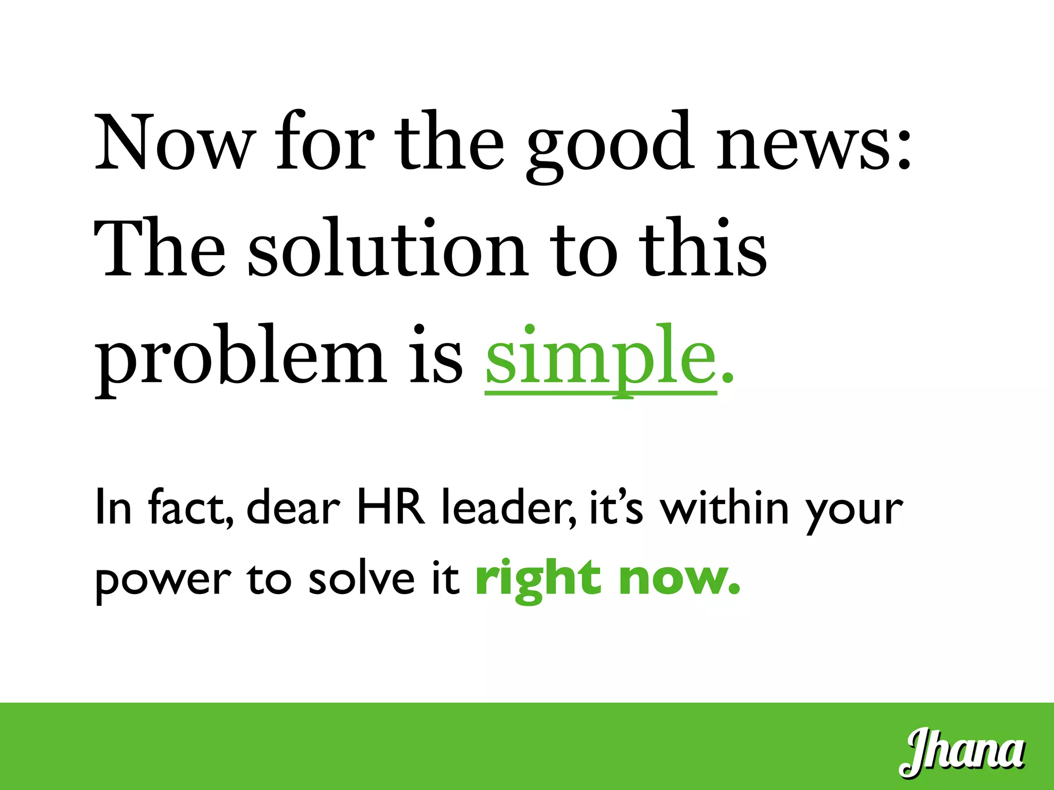 Now for the good news:
The solution to this
problem is simple.
	

In fact, dear HR leader, it’s within your
power to solve it right now.	

Jhana
 