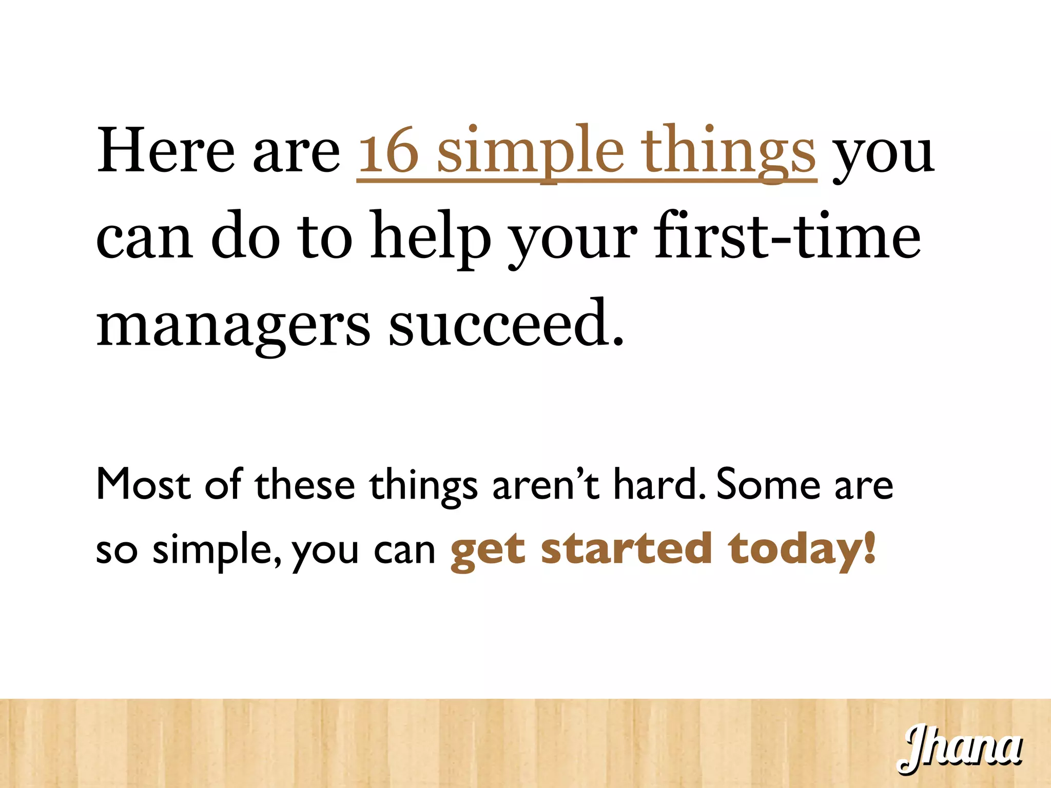 Here are 16 simple things you
can do to help your first-time
managers succeed.
Most of these things aren’t hard. Some are
so simple, you can get started today!	

Jhana
 