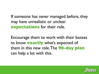 If someone has never managed before, they
may have unrealistic or unclear
expectations for their role.	

	

Encourage them to work with their bosses
to know exactly what’s expected of
them in this new role.The 90-day plan
can help a lot with this.	

	

Jhana
 