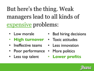 But here’s the thing. Weak
managers lead to all kinds of
expensive problems:
	

•  Low morale	

•  High turnover	

•  Ineffective teams	

•  Poor performance	

•  Less top talent	

	

•  Bad hiring decisions	

•  Toxic attitudes	

•  Less innovation	

•  More politics	

•  Lower proﬁts	

Jhana
 