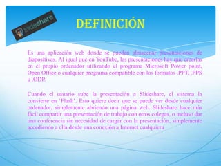 DEFINICIÓN
Es una aplicación web donde se pueden almacenar presentaciones de
diapositivas. Al igual que en YouTube, las presentaciones hay que crearlas
en el propio ordenador utilizando el programa Microsoft Power point,
Open Office o cualquier programa compatible con los formatos .PPT, .PPS
u .ODP.
Cuando el usuario sube la presentación a Slideshare, el sistema la
convierte en ‘Flash’. Esto quiere decir que se puede ver desde cualquier
ordenador, simplemente abriendo una página web. Slideshare hace más
fácil compartir una presentación de trabajo con otros colegas, o incluso dar
una conferencia sin necesidad de cargar con la presentación, simplemente
accediendo a ella desde una conexión a Internet cualquiera

 