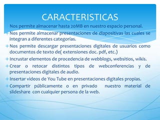 CARACTERISTICAS
Nos permite almacenar hasta 20MB en nuestro espacio personal.
Nos permite almacenar presentaciones de diapositivas las cuales se
integran a diferentes categorías.
Nos permite descargar presentaciones digitales de usuarios como
documentos de texto de( extensiones doc. pdf, etc.)
Incrustar elementos de procedencia de webblogs, websitios, wikis.
Crear o retocar distintos tipos de webconferencias y de
presentaciones digitales de audio.
Insertar videos de You Tube en presentaciones digitales propias.
Compartir públicamente o en privado
nuestro material de
slideshare con cualquier persona de la web.

 