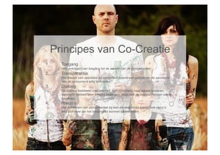 Principes van Co-Creatie
1.      Toegang
        Het verkrijgen van toegang tot de wereld van de eindgebruiker
2.      Transparantie
        Het bieden van openheid en eerlijkheid tijdens een proces om de aandacht
        van de consument erbij te houden
3.      Dialoog
        De dialoog betekend interactiviteit, betrokkenheid, naar elkaar luisteren,
        aandacht hebben voor elkaars belangen, maar ook de intentie hebben om te
        handelen
4.      Risico’s
        Het betrekken van consumenten bij een creatieproces brengt ook risico’s
        met zich mee die het eindproces kunnen beïnvloeden
 