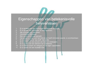 Eigenschappen van betekenisvolle
                belevenissen
1.     Er is spraken van een verhoogde concentratie en focus;
2.     Er is sprake van anticipatie, er naar toe leven;
3.     Alle zintuigen zijn betrokken;
4.     Veranderend tijdsbesef;
5.     Men wordt emotioneel geraakt;
6.     Het proces is uniek voor het individu en heeft intrinsieke waarde, is onomkeerbaar;
7.     Er is contact met de ‘raw stuff’, het echte;
8.     Er is sprake van een proces van doen en ondergaan;
9.     Er is sprake van een element van speelsheid;
10.    Er is balans tussen de uitdaging en de eigen capaciteiten;
11.    Er is sprake van een duidelijk doel.
 