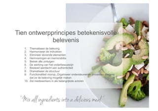Tien ontwerpprincipes betekenisvolle
             belevenis
   1.  Thematiseer de beleving
   2.  Harmoniseer de indrukken
   3.  Elimineer storende elementen
   4.  Herinneringen en memorabilia
   5.  Betrek alle zintuigen
   6.  De werking van het onderbewustzijn
   7.  Besteed aandacht aan authenticiteit
   8.  Dramatiseer de structuur
   9.  Functionaliteit voorop. Organiseer ondersteunende processen zodanig
       dat ze de beleving mogelijk maken
   10. Zet medewerkers in als belangrijkste actoren




 ‘ Mix all ingredients into a delicious meal ’
 