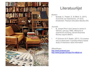 Literatuurlijst
Boeken:
•    Boswijk, A., Peelen, E. & Olthof, S. (2011)
     Economie van Experiences, (3e druk),
    Amsterdam: Pearson Education Benelux BV.


Journals:
•    B. Joseph Pine II and James & James H.
     Gilmore, (juli-aug 1998), Welcome to
     experience economy, harvard Business
     Review (reprint 98407)

•    P. Echeverri & P. Skalén, (2011), Co-creation
     and co-destruction: A practice-theory based
     study of interactive value information


Afbeeldingen:
http://www.pinterest.com
http://www.google.nl/imghp?hl=nl&tab=wi
 