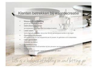 Klanten betrekken bij waardecreatie
     •    Massa-individualisering
          gericht op individuele wensen
     •    Gebruikers innoveren
          als bestaande oplossingen niet bevredigend werken
     •    Lead users
          sterke behoefte & wensen die op een termijn gemeengoed worden in de markt
     •    Opensourcesoftware
          het publiek is vrij om het programma aan te passen, te gebruiken en te verspreiden
     •    User generated
          Publicatie via internet
     •    Crowdsourcing
          de massa/publiek wordt betrokken bij het uitvoeren van bepaalde bedrijfstakken
     •    Cocreatie
          vorm van open innovatie, samen bereik je meer dan alleen




‘Life is a balance of holding on and letting go’
 