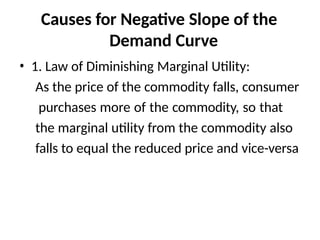 Causes for Negative Slope of the
Demand Curve
• 1. Law of Diminishing Marginal Utility:
As the price of the commodity falls, consumer
purchases more of the commodity, so that
the marginal utility from the commodity also
falls to equal the reduced price and vice-versa
 