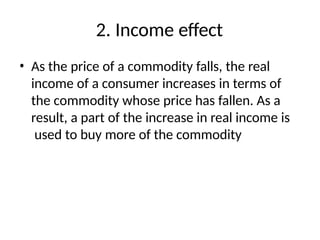 2. Income effect
• As the price of a commodity falls, the real
income of a consumer increases in terms of
the commodity whose price has fallen. As a
result, a part of the increase in real income is
used to buy more of the commodity
 