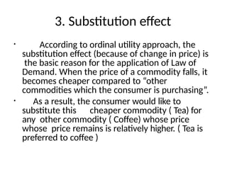 3. Substitution effect
• According to ordinal utility approach, the
substitution effect (because of change in price) is
the basic reason for the application of Law of
Demand. When the price of a commodity falls, it
becomes cheaper compared to “other
commodities which the consumer is purchasing”.
• As a result, the consumer would like to
substitute this cheaper commodity ( Tea) for
any other commodity ( Coffee) whose price
whose price remains is relatively higher. ( Tea is
preferred to coffee )
 