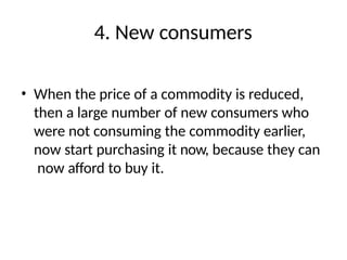 4. New consumers
• When the price of a commodity is reduced,
then a large number of new consumers who
were not consuming the commodity earlier,
now start purchasing it now, because they can
now afford to buy it.
 