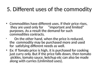 5. Different uses of the commodity
• Commodities have different uses. If their price rises,
they are used only for “important and limited”
purposes. As a result the demand for such
commodities contracts.
• On the other hand, when the price is reduced,
the commodity may be purchased more and used
for satisfying different needs as well.
• Ex: If Tomato price is high, it is purchased for cooking
just curry only. But if the price falls down, then tomato
pickles, tomato sauce, ketchup etc can also be made
along with curries (Unlimited uses).
 