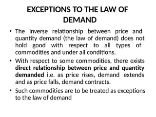 EXCEPTIONS TO THE LAW OF
DEMAND
• The inverse relationship between price and
quantity demand (the law of demand) does not
hold good with respect to all types of
commodities and under all conditions.
• With respect to some commodities, there exists
direct relationship between price and quantity
demanded i.e. as price rises, demand extends
and as price falls, demand contracts.
• Such commodities are to be treated as exceptions
to the law of demand
 