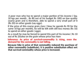A poor man who has to spend a major portion of his income ( Say,
10 kgs per month , Rs 80 out of his budget Rs 100) on low quality
coarse grain and is therefore, able to spend a very small part of it
(Rs 20) on other goods (say eggs).
If the price of this coarse grain rises ( Now he spends Rs 90 for the
same 10 kgs per month), he will be left with still less money (Rs 10)
to spend on other goods ( eggs).
As a result he may be forced to spend this part of his income ( Rs 10
out of Rs 20)also on the grain whose price has risen
Inference: As price of survival-commodity is rising, even the
demand for the commodity is not falling.
Because hike in price of that commodity reduced the purchase of
other commodity (substitute), it is positive substitution effect wrt
that survival-commodity whose price is increased.
 