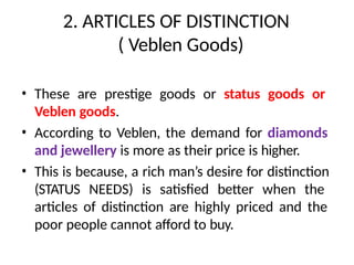 2. ARTICLES OF DISTINCTION
( Veblen Goods)
• These are prestige goods or status goods or
Veblen goods.
• According to Veblen, the demand for diamonds
and jewellery is more as their price is higher.
• This is because, a rich man’s desire for distinction
(STATUS NEEDS) is satisfied better when the
articles of distinction are highly priced and the
poor people cannot afford to buy.
 