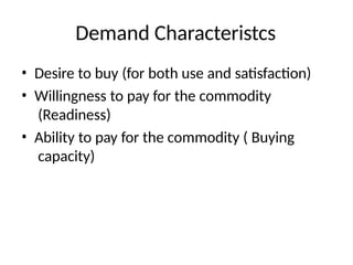 Demand Characteristcs
• Desire to buy (for both use and satisfaction)
• Willingness to pay for the commodity
(Readiness)
• Ability to pay for the commodity ( Buying
capacity)
 
