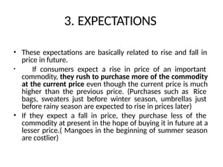 3. EXPECTATIONS
• These expectations are basically related to rise and fall in
price in future.
• If consumers expect a rise in price of an important
commodity, they rush to purchase more of the commodity
at the current price even though the current price is much
higher than the previous price. (Purchases such as Rice
bags, sweaters just before winter season, umbrellas just
before rainy season are expected to rise in prices later)
• If they expect a fall in price, they purchase less of the
commodity at present in the hope of buying it in future at a
lesser price.( Mangoes in the beginning of summer season
are costlier)
 