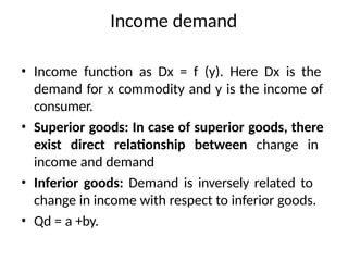 Income demand
• Income function as Dx = f (y). Here Dx is the
demand for x commodity and y is the income of
consumer.
• Superior goods: In case of superior goods, there
exist direct relationship between change in
income and demand
• Inferior goods: Demand is inversely related to
change in income with respect to inferior goods.
• Qd = a +by.
 
