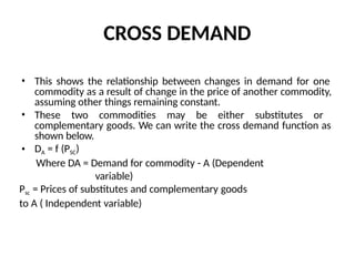 CROSS DEMAND
• This shows the relationship between changes in demand for one
commodity as a result of change in the price of another commodity,
assuming other things remaining constant.
• These two commodities may be either substitutes or
complementary goods. We can write the cross demand function as
shown below.
• DA = f (PSC)
Where DA = Demand for commodity - A (Dependent
variable)
Psc = Prices of substitutes and complementary goods
to A ( Independent variable)
 