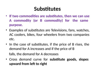 Substitutes
• If two commodities are substitutes, then we can use
A commodity (or B commodity) for the same
purpose.
• Examples of substitutes are Televisions, fans, watches,
AC coolers, bikes, four wheelers from two companies
etc.
• In the case of substitutes, if the price of B rises, the
demand for A increases and if the price of B
falls, the demand for A decreases
• Cross demand curve for substitute goods, slopes
upward from left to right
 