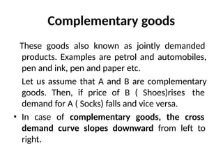 Complementary goods
These goods also known as jointly demanded
products. Examples are petrol and automobiles,
pen and ink, pen and paper etc.
Let us assume that A and B are complementary
goods. Then, if price of B ( Shoes)rises the
demand for A ( Socks) falls and vice versa.
• In case of complementary goods, the cross
demand curve slopes downward from left to
right.
 