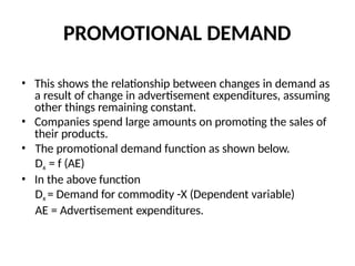 PROMOTIONAL DEMAND
• This shows the relationship between changes in demand as
a result of change in advertisement expenditures, assuming
other things remaining constant.
• Companies spend large amounts on promoting the sales of
their products.
• The promotional demand function as shown below.
Dx = f (AE)
• In the above function
Dx = Demand for commodity -X (Dependent variable)
AE = Advertisement expenditures.
 
