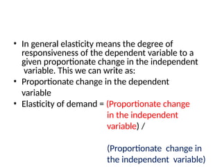 • In general elasticity means the degree of
responsiveness of the dependent variable to a
given proportionate change in the independent
variable. This we can write as:
• Proportionate change in the dependent
variable
• Elasticity of demand = (Proportionate change
in the independent
variable) /
(Proportionate change in
the independent variable)
 