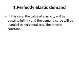 1.Perfectly elastic demand
• In this case, the value of elasticity will be
equal to infinity and the demand curve will be
parallel to horizontal axis. The price is
constant.
 