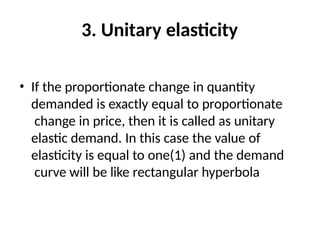 3. Unitary elasticity
• If the proportionate change in quantity
demanded is exactly equal to proportionate
change in price, then it is called as unitary
elastic demand. In this case the value of
elasticity is equal to one(1) and the demand
curve will be like rectangular hyperbola
 