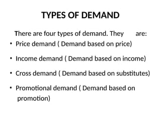 TYPES OF DEMAND
There are four types of demand. They are:
• Price demand ( Demand based on price)
• Income demand ( Demand based on income)
• Cross demand ( Demand based on substitutes)
• Promotional demand ( Demand based on
promotion)
 