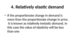 4. Relatively elastic demand
• If the proportionate change in demand is
more than the proportionate change in price,
it is known as relatively inelastic demand. In
this case the value of elasticity will be less
than one
 