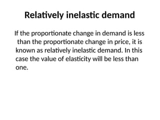 Relatively inelastic demand
If the proportionate change in demand is less
than the proportionate change in price, it is
known as relatively inelastic demand. In this
case the value of elasticity will be less than
one.
 