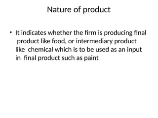 Nature of product
• It indicates whether the firm is producing final
product like food, or intermediary product
like chemical which is to be used as an input
in final product such as paint
 