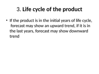 3. Life cycle of the product
• If the product is in the initial years of life cycle,
forecast may show an upward trend, if it is in
the last years, forecast may show downward
trend
 