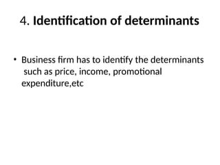 4. Identification of determinants
• Business firm has to identify the determinants
such as price, income, promotional
expenditure,etc
 