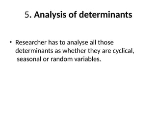 5. Analysis of determinants
• Researcher has to analyse all those
determinants as whether they are cyclical,
seasonal or random variables.
 