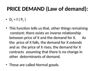 PRICE DEMAND (Law of demand):
• Dx = f ( Px )
• This function tells us that, other things remaining
constant; there exists an inverse relationship
between price of X and the demand for X. As
the price of X falls, the demand for X extends
and as the price of X rises; the demand for X
contracts assuming that there is no change in
other determinants of demand.
• These are called Normal goods.
 