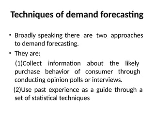 Techniques of demand forecasting
• Broadly speaking there are two approaches
to demand forecasting.
• They are:
(1)Collect information about the likely
purchase behavior of consumer through
conducting opinion polls or interviews.
(2)Use past experience as a guide through a
set of statistical techniques
 