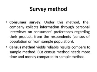 Survey method
• Consumer survey: Under this method, the
company collects information through personal
interviews on consumers’ preferences regarding
their product, from the respondents (census of
population or from sample population).
• Census method yields reliable results compare to
sample method. But census method needs more
time and money compared to sample method.
 