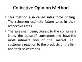 Collective Opinion Method
• This method also called sales force polling.
The salesmen estimate future sales in their
respective areas.
• The salesmen being closest to the consumers
know the pulse of consumers and have the
most intimate feel of the market i.e.
customers reaction to the products of the firm
and their sales trends.
 